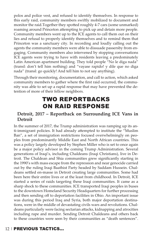 polos and police vest, and refused to identify themselves. In response to this early raid, community members swiftly mobilized to document and monitor the raid Together they spotted roughly 4-7 cars (some unmarked) roaming around Princeton attempting to pick up and detain more people. Community members went up to the ICE agents to call them out on their lies and refusal to properly identify themselves and to remind them that Princeton was a sanctuary city. In recording and loudly calling out the agents the community members were able to dissuade passersby from en- ‘gaging. Community members also intervened by stopping conversations ICE agents were trying to have with residents leaving a predominately Latin American apartment building. They told people “No le diga nada” (transl: don’t tell him nothing) and “vayase rapido! y dile que no diga nada” (transl: go quickly! And tell him to not say anything). ‘Through their monitoring, documentation, and call to action, which asked community members to gather where the first raid occurred, the commu- nity was able to set up a rapid response that may have prevented the de- tention of more of their fellow neighbors. TWO REPORTBACKS ON RAID RESPONSE Detroit, 2017 - Reportback on Surrounding ICE Vans in Detroit In the summer of 2017, the Trump administration was ramping up its an- ti-immigrant policies. It had already attempted to institute the “Muslim Ban", a set of immigration restrictions focused overwhelmingly on peo- ples from predominantly Middle East and North African countries. This was a policy largely developed by Stephen Miller who is set to once again be a major policy advisor in the coming Trump Administration. Several generations of Iragi’s, including Chaldeans (Iraqi Christians), live in De- troit. The Chaldean and Shia communities grew significantly starting in the 1990’s with mass escape from the repression and near genocide carried out by the ruling Iraqi Baathist Party headed by Saddam Hussein. Chal- deans settled en-masse in Detroit creating large communities. Some had been here their entire lives or at the least from childhood. In Detroit, ICE started a series of raids targeting these Iragi communities. It came as a sharp shock to these communities. ICE transported Iragi peoples in buses to the downtown Homeland Security Headquarters for further processing and then sending off to deportation facilities in Ohio. An important issue was during this period Iraq and Syria, both major deportation destina- tions, were in the middle of devastating civils wars and revolutions. Chal- deans particularly were facing sectarian attacks, kidnapping and atrocities including rape and murder. Sending Detroit Chaldeans and others back to these countries were seen by their communities as “death sentences” 12 | PREVIOUS TACTICS...